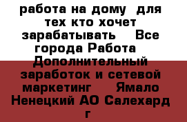 работа на дому  для тех кто хочет зарабатывать. - Все города Работа » Дополнительный заработок и сетевой маркетинг   . Ямало-Ненецкий АО,Салехард г.